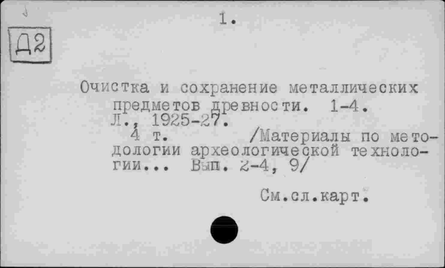 ﻿1.
Д2
Очистка и сохранение металлических предметов древности. 1-4. Л.. 1925-27.
4 т.	/Материалы по мето-
дологии археологической технологии... Вып. г-4, 9/
См.сл.карт.